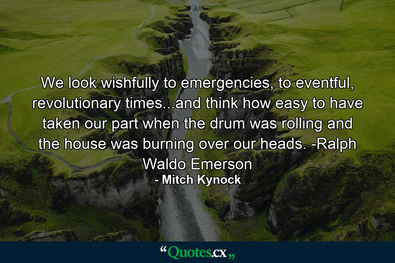 We look wishfully to emergencies, to eventful, revolutionary times...and think how easy to have taken our part when the drum was rolling and the house was burning over our heads. -Ralph Waldo Emerson - Quote by Mitch Kynock