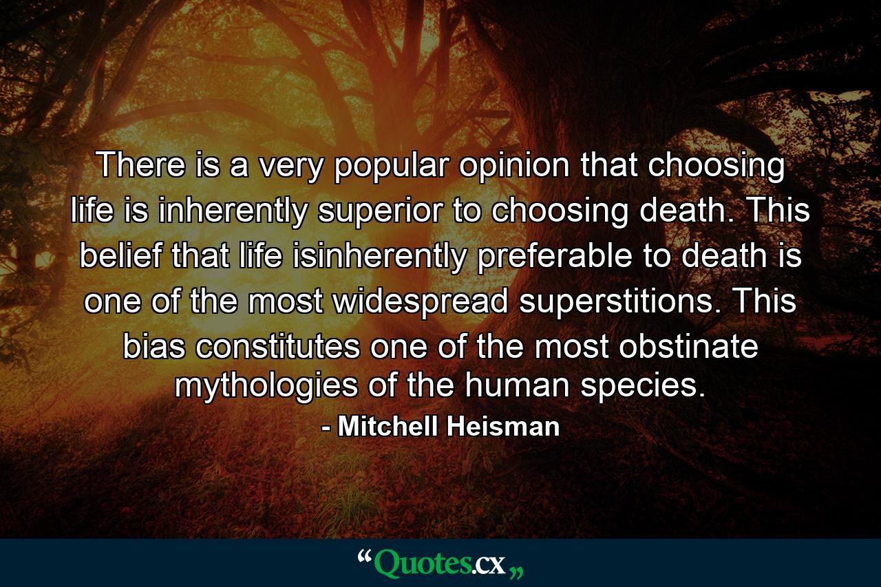 There is a very popular opinion that choosing life is inherently superior to choosing death. This belief that life isinherently preferable to death is one of the most widespread superstitions. This bias constitutes one of the most obstinate mythologies of the human species. - Quote by Mitchell Heisman