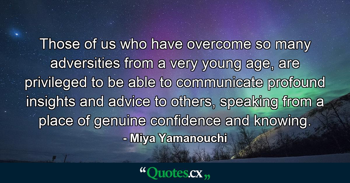 Those of us who have overcome so many adversities from a very young age, are privileged to be able to communicate profound insights and advice to others, speaking from a place of genuine confidence and knowing. - Quote by Miya Yamanouchi