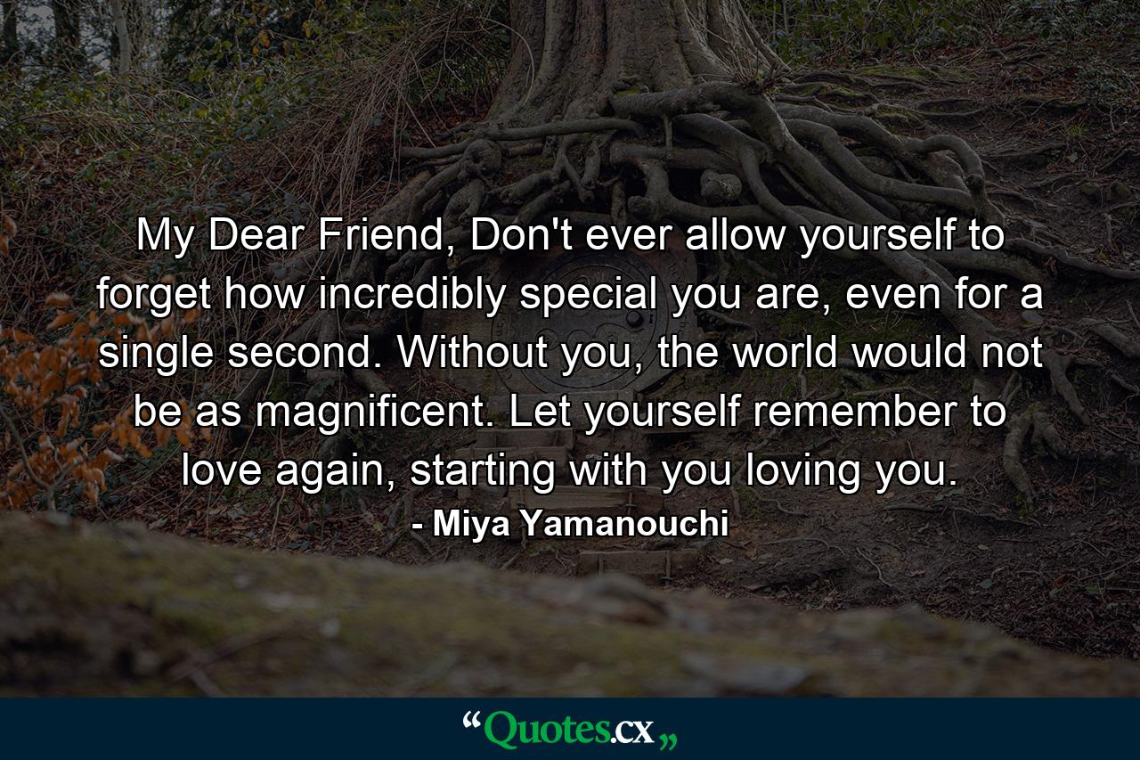 My Dear Friend, Don't ever allow yourself to forget how incredibly special you are, even for a single second. Without you, the world would not be as magnificent. Let yourself remember to love again, starting with you loving you. - Quote by Miya Yamanouchi