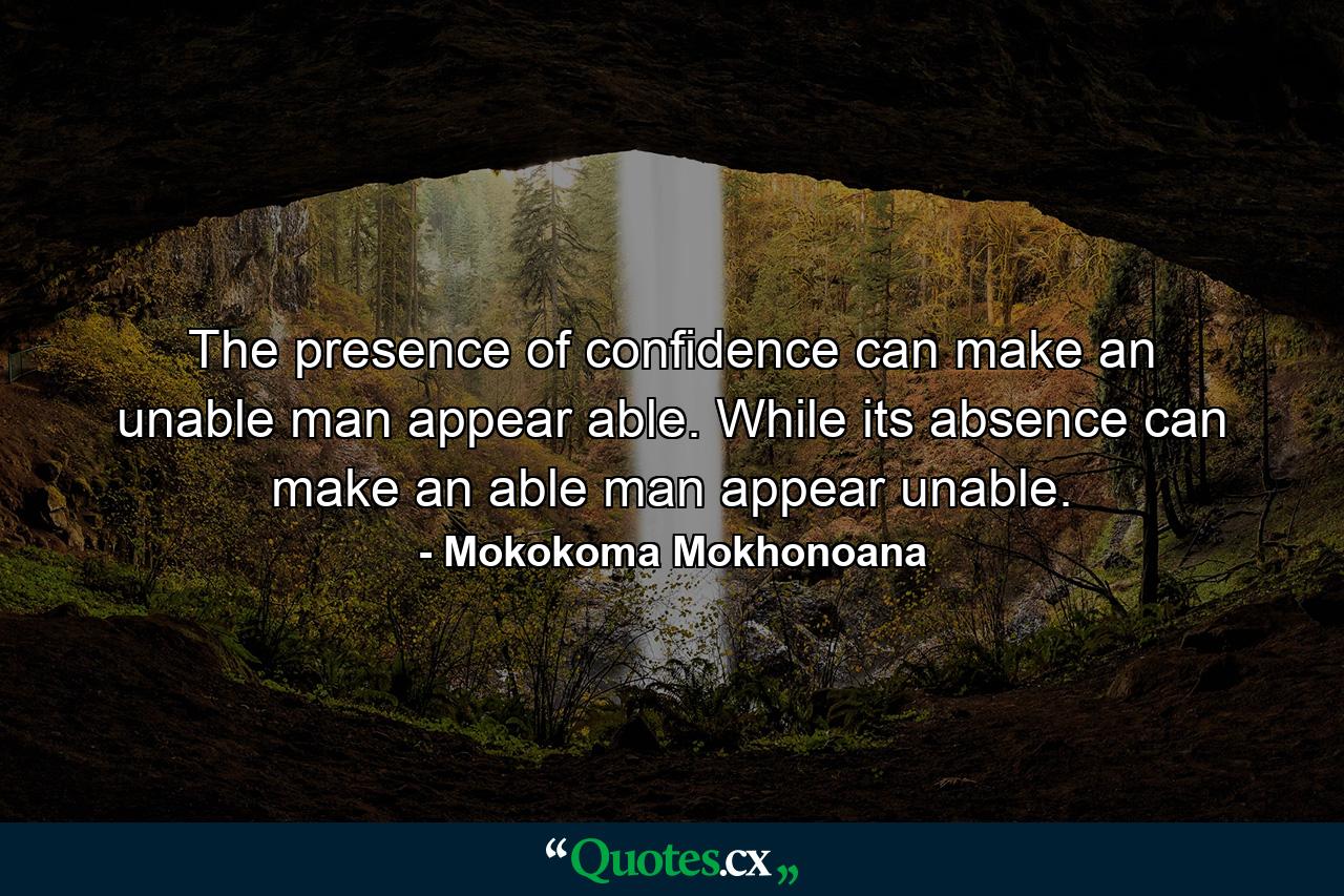 The presence of confidence can make an unable man appear able. While its absence can make an able man appear unable. - Quote by Mokokoma Mokhonoana