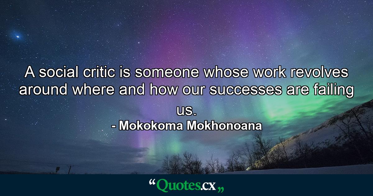 A social critic is someone whose work revolves around where and how our successes are failing us. - Quote by Mokokoma Mokhonoana