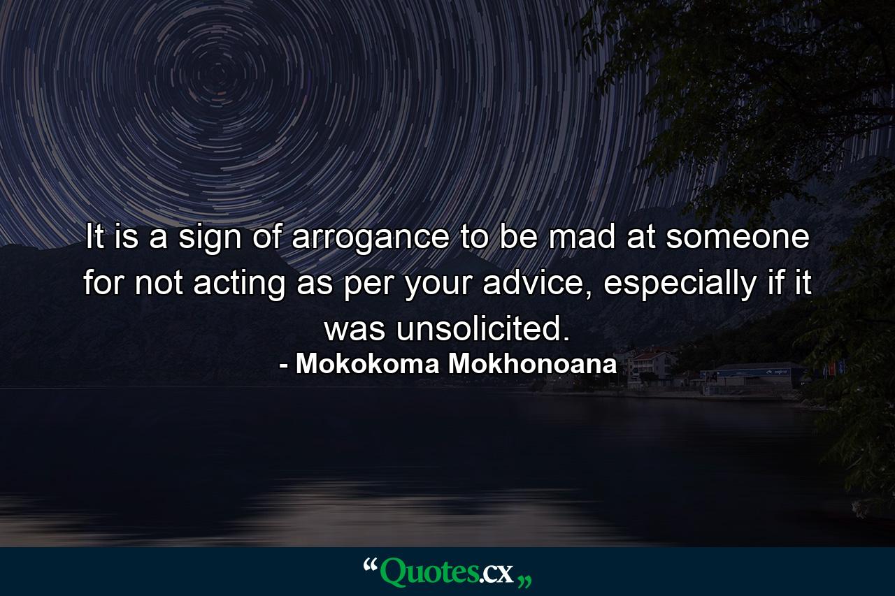 It is a sign of arrogance to be mad at someone for not acting as per your advice, especially if it was unsolicited. - Quote by Mokokoma Mokhonoana