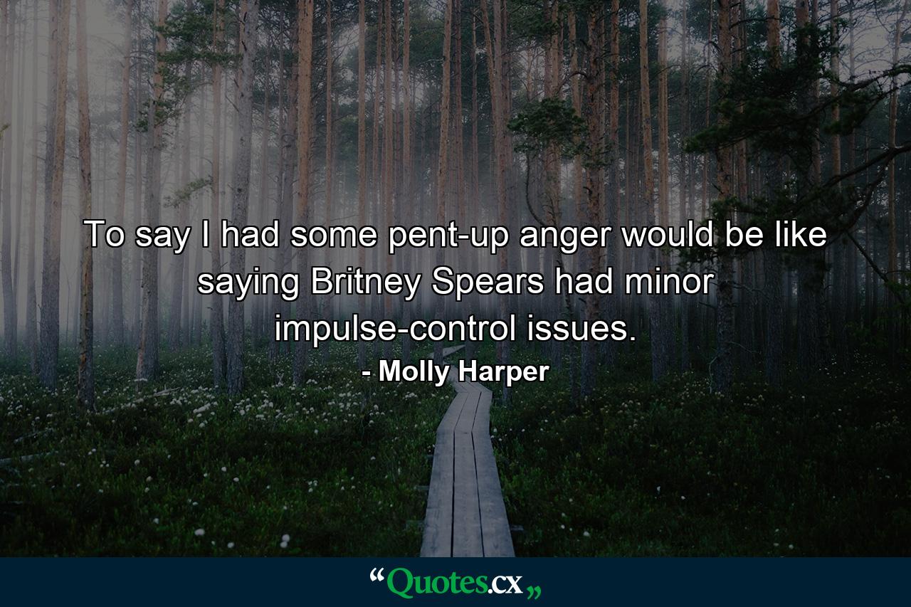 To say I had some pent-up anger would be like saying Britney Spears had minor impulse-control issues. - Quote by Molly Harper