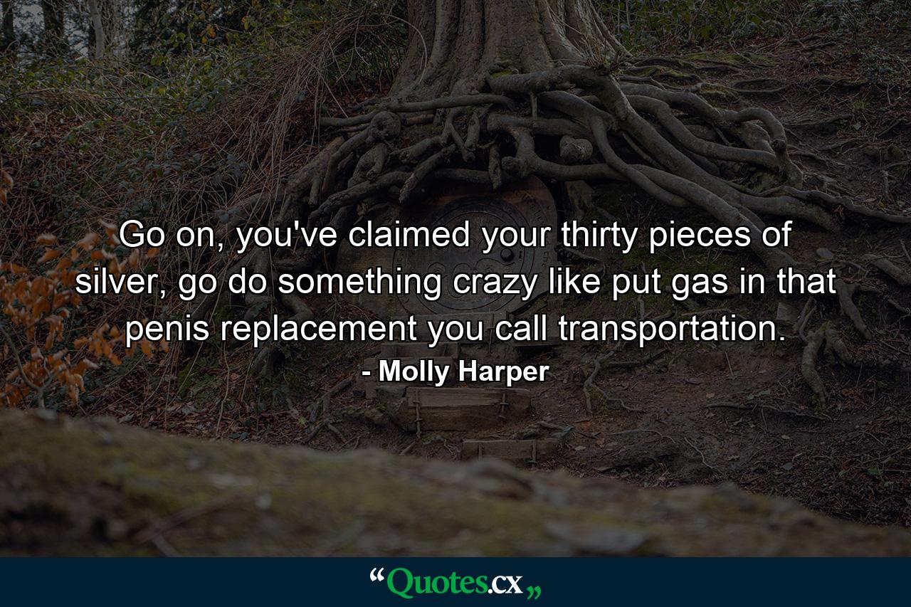 Go on, you've claimed your thirty pieces of silver, go do something crazy like put gas in that penis replacement you call transportation. - Quote by Molly Harper