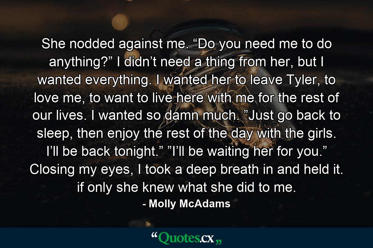 She nodded against me. “Do you need me to do anything?” I didn’t need a thing from her, but I wanted everything. I wanted her to leave Tyler, to love me, to want to live here with me for the rest of our lives. I wanted so damn much. ”Just go back to sleep, then enjoy the rest of the day with the girls. I’ll be back tonight.” ”I’ll be waiting her for you.” Closing my eyes, I took a deep breath in and held it. if only she knew what she did to me. - Quote by Molly McAdams