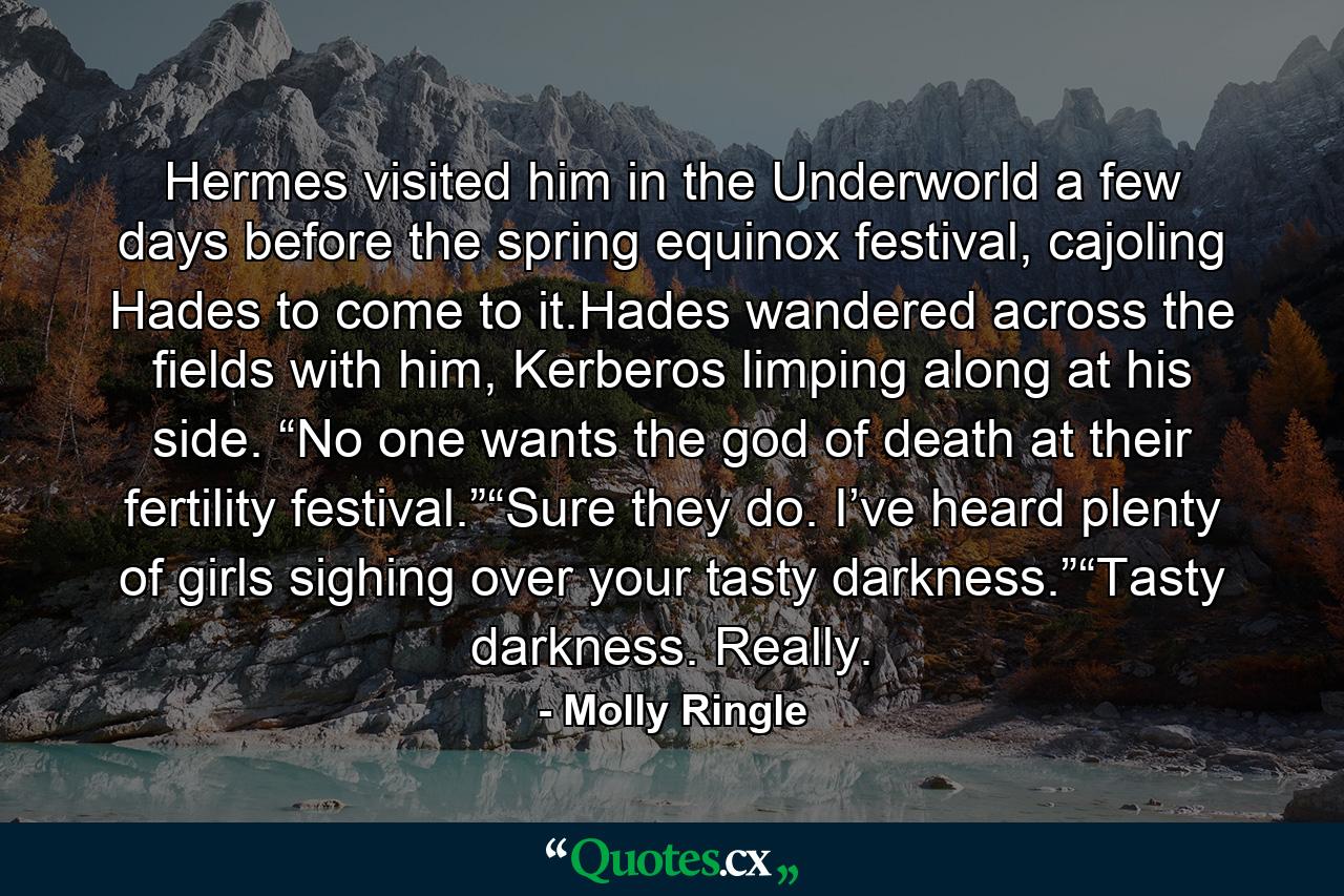 Hermes visited him in the Underworld a few days before the spring equinox festival, cajoling Hades to come to it.Hades wandered across the fields with him, Kerberos limping along at his side. “No one wants the god of death at their fertility festival.”“Sure they do. I’ve heard plenty of girls sighing over your tasty darkness.”“Tasty darkness. Really. - Quote by Molly Ringle