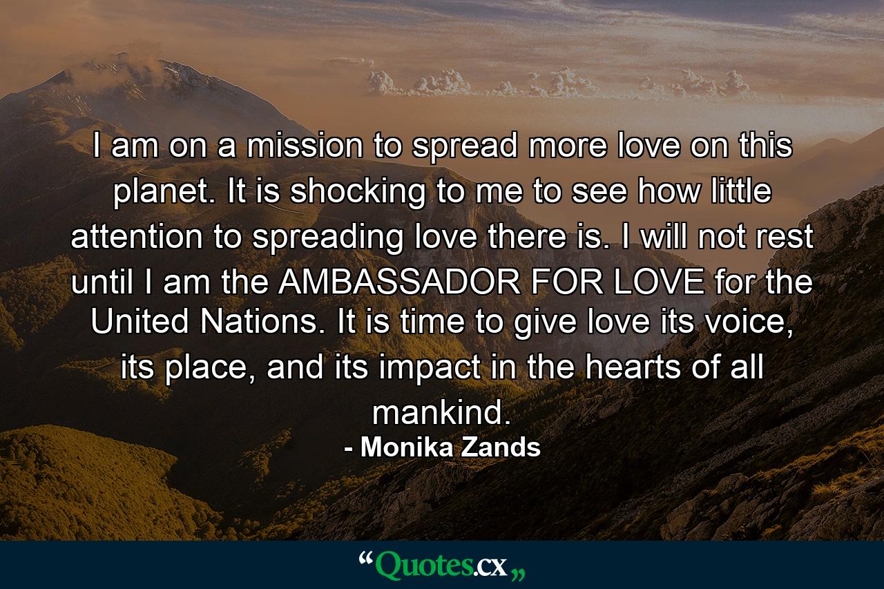 I am on a mission to spread more love on this planet. It is shocking to me to see how little attention to spreading love there is. I will not rest until I am the AMBASSADOR FOR LOVE for the United Nations. It is time to give love its voice, its place, and its impact in the hearts of all mankind. - Quote by Monika Zands