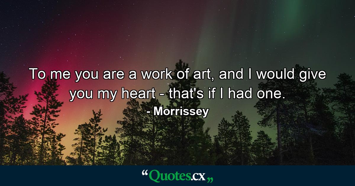 To me you are a work of art, and I would give you my heart - that's if I had one. - Quote by Morrissey