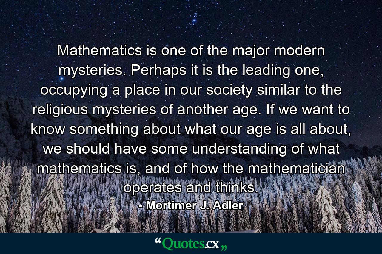 Mathematics is one of the major modern mysteries. Perhaps it is the leading one, occupying a place in our society similar to the religious mysteries of another age. If we want to know something about what our age is all about, we should have some understanding of what mathematics is, and of how the mathematician operates and thinks. - Quote by Mortimer J. Adler