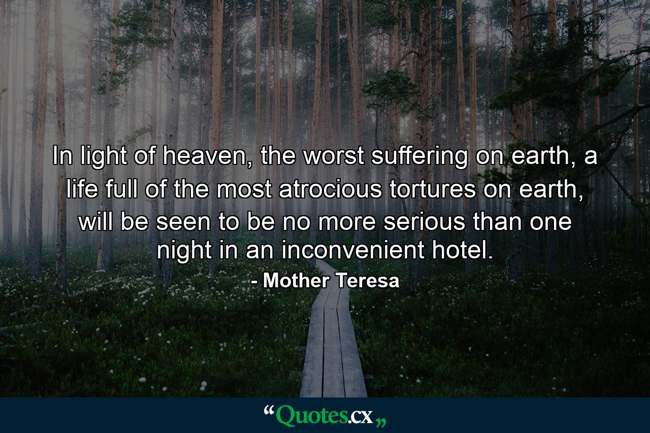 In light of heaven, the worst suffering on earth, a life full of the most atrocious tortures on earth, will be seen to be no more serious than one night in an inconvenient hotel. - Quote by Mother Teresa