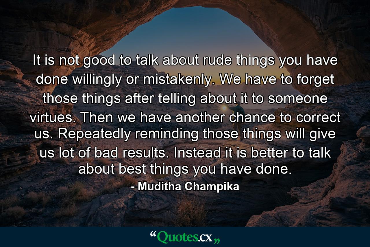 It is not good to talk about rude things you have done willingly or mistakenly. We have to forget those things after telling about it to someone virtues. Then we have another chance to correct us. Repeatedly reminding those things will give us lot of bad results. Instead it is better to talk about best things you have done. - Quote by Muditha Champika