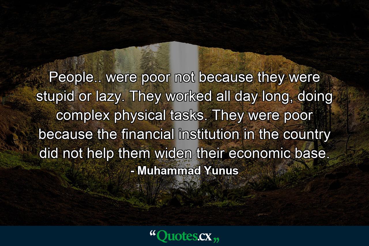 People.. were poor not because they were stupid or lazy. They worked all day long, doing complex physical tasks. They were poor because the financial institution in the country did not help them widen their economic base. - Quote by Muhammad Yunus