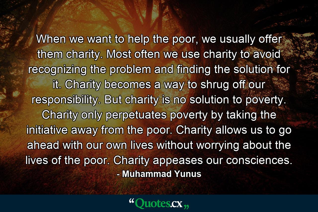 When we want to help the poor, we usually offer them charity. Most often we use charity to avoid recognizing the problem and finding the solution for it. Charity becomes a way to shrug off our responsibility. But charity is no solution to poverty. Charity only perpetuates poverty by taking the initiative away from the poor. Charity allows us to go ahead with our own lives without worrying about the lives of the poor. Charity appeases our consciences. - Quote by Muhammad Yunus