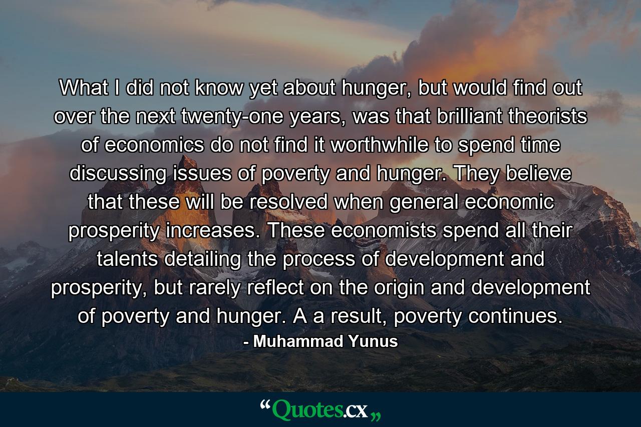 What I did not know yet about hunger, but would find out over the next twenty-one years, was that brilliant theorists of economics do not find it worthwhile to spend time discussing issues of poverty and hunger. They believe that these will be resolved when general economic prosperity increases. These economists spend all their talents detailing the process of development and prosperity, but rarely reflect on the origin and development of poverty and hunger. A a result, poverty continues. - Quote by Muhammad Yunus