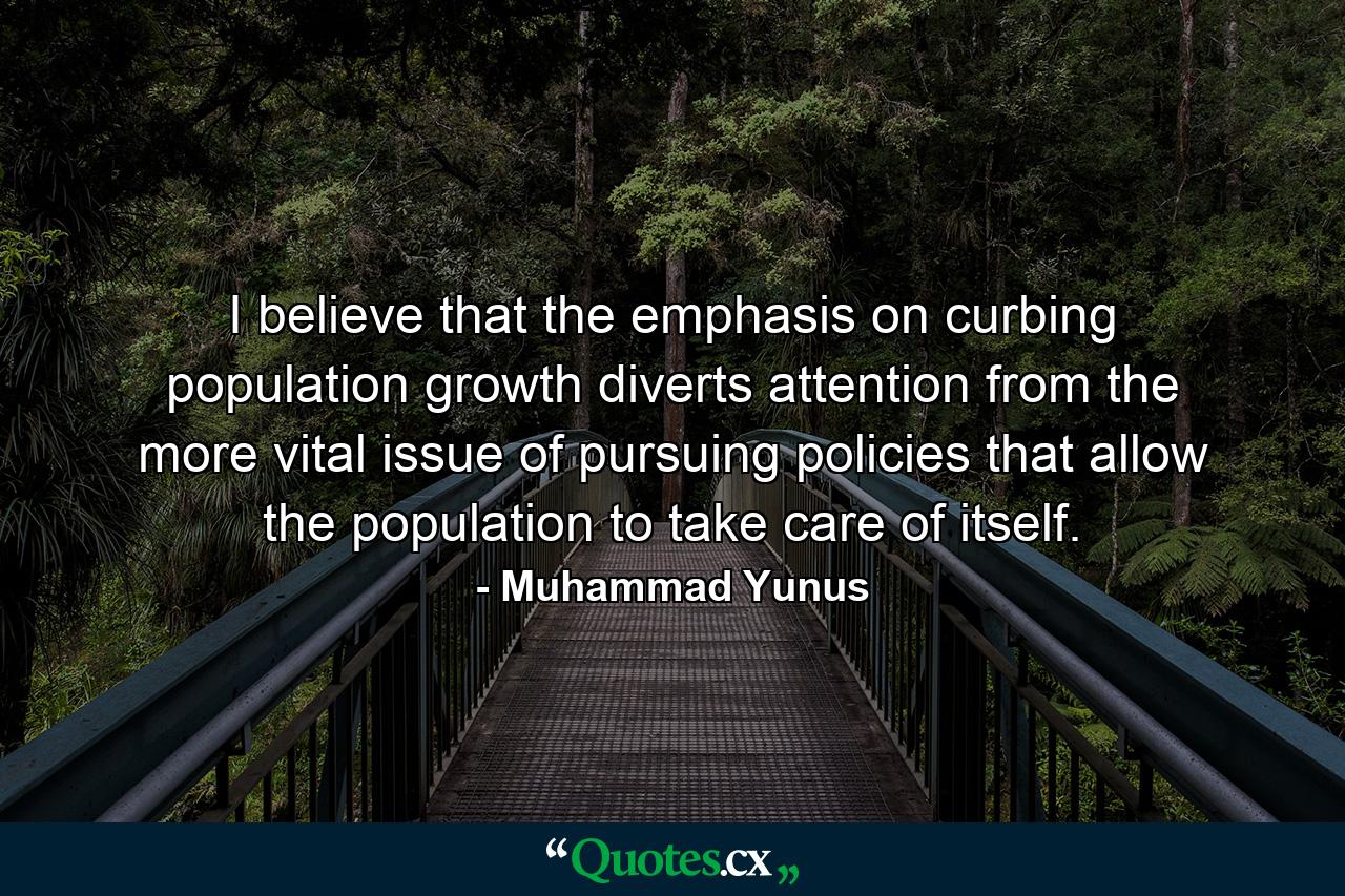 I believe that the emphasis on curbing population growth diverts attention from the more vital issue of pursuing policies that allow the population to take care of itself. - Quote by Muhammad Yunus