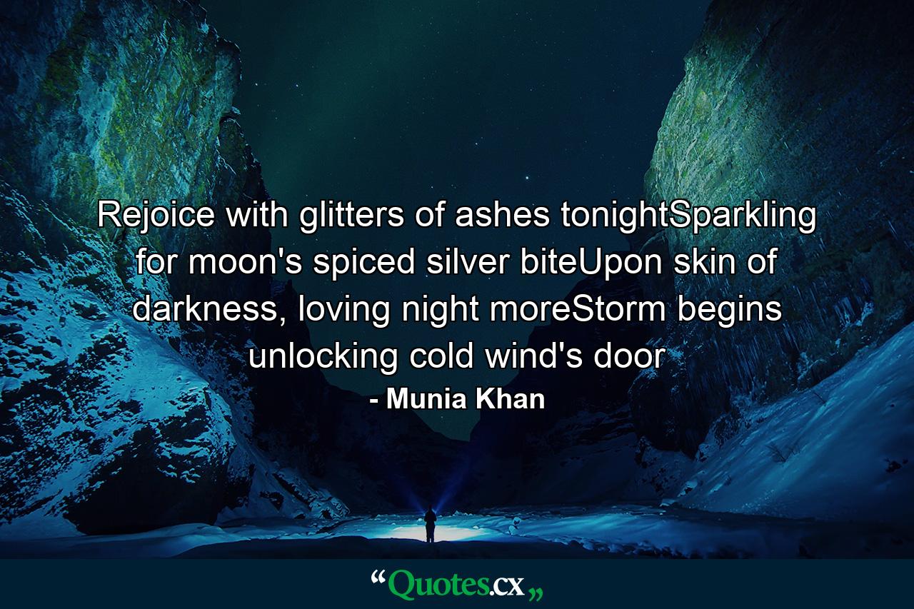 Rejoice with glitters of ashes tonightSparkling for moon's spiced silver biteUpon skin of darkness, loving night moreStorm begins unlocking cold wind's door - Quote by Munia Khan