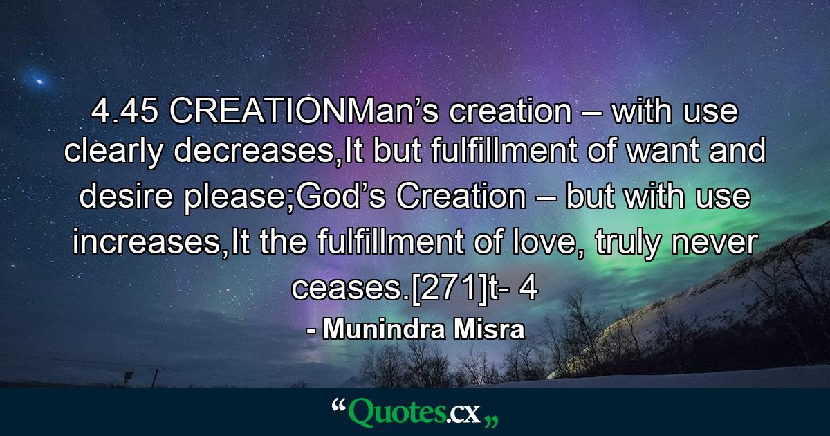 4.45 CREATIONMan’s creation – with use clearly decreases,It but fulfillment of want and desire please;God’s Creation – but with use increases,It the fulfillment of love, truly never ceases.[271]t- 4 - Quote by Munindra Misra