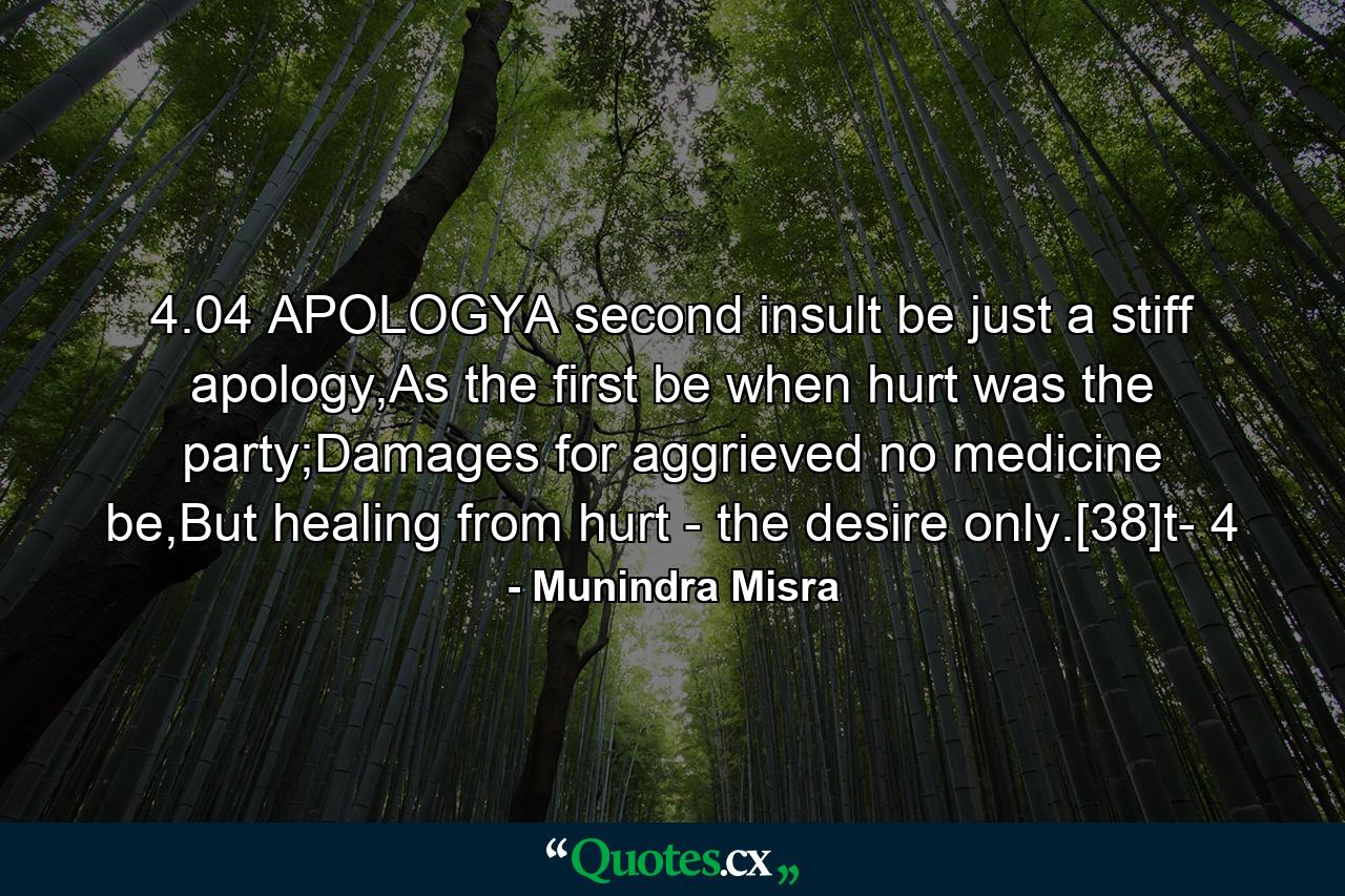 4.04 APOLOGYA second insult be just a stiff apology,As the first be when hurt was the party;Damages for aggrieved no medicine be,But healing from hurt - the desire only.[38]t- 4 - Quote by Munindra Misra