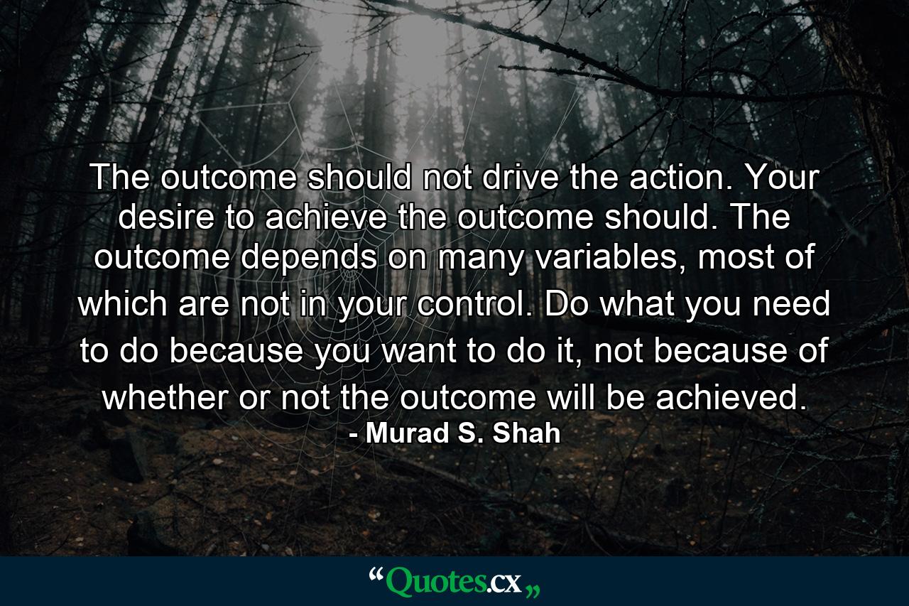 The outcome should not drive the action. Your desire to achieve the outcome should. The outcome depends on many variables, most of which are not in your control. Do what you need to do because you want to do it, not because of whether or not the outcome will be achieved. - Quote by Murad S. Shah