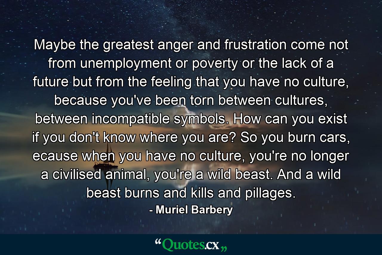 Maybe the greatest anger and frustration come not from unemployment or poverty or the lack of a future but from the feeling that you have no culture, because you've been torn between cultures, between incompatible symbols. How can you exist if you don't know where you are? So you burn cars, ecause when you have no culture, you're no longer a civilised animal, you're a wild beast. And a wild beast burns and kills and pillages. - Quote by Muriel Barbery