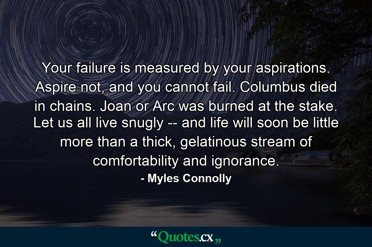 Your failure is measured by your aspirations. Aspire not, and you cannot fail. Columbus died in chains. Joan or Arc was burned at the stake. Let us all live snugly -- and life will soon be little more than a thick, gelatinous stream of comfortability and ignorance. - Quote by Myles Connolly