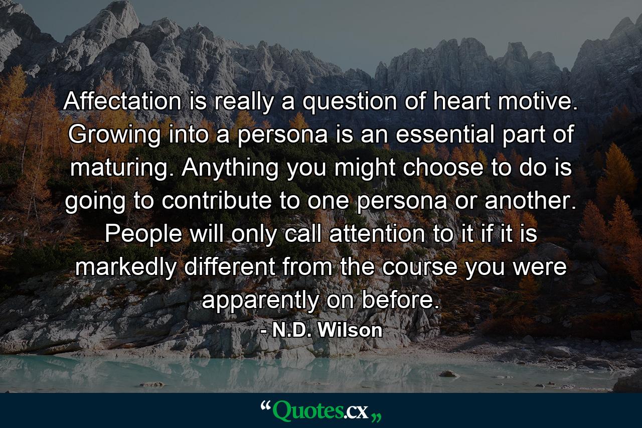 Affectation is really a question of heart motive. Growing into a persona is an essential part of maturing. Anything you might choose to do is going to contribute to one persona or another. People will only call attention to it if it is markedly different from the course you were apparently on before. - Quote by N.D. Wilson