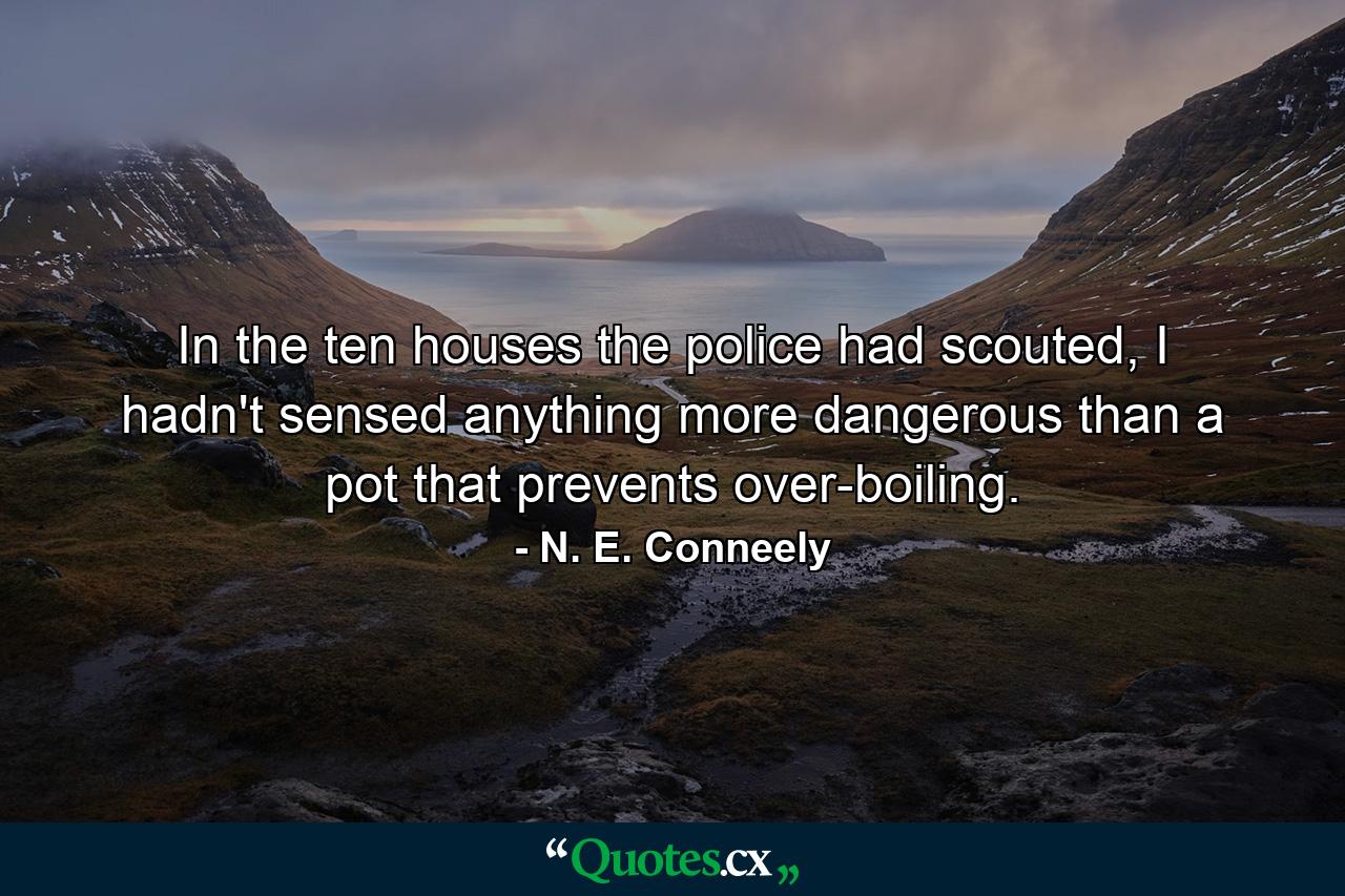 In the ten houses the police had scouted, I hadn't sensed anything more dangerous than a pot that prevents over-boiling. - Quote by N. E. Conneely