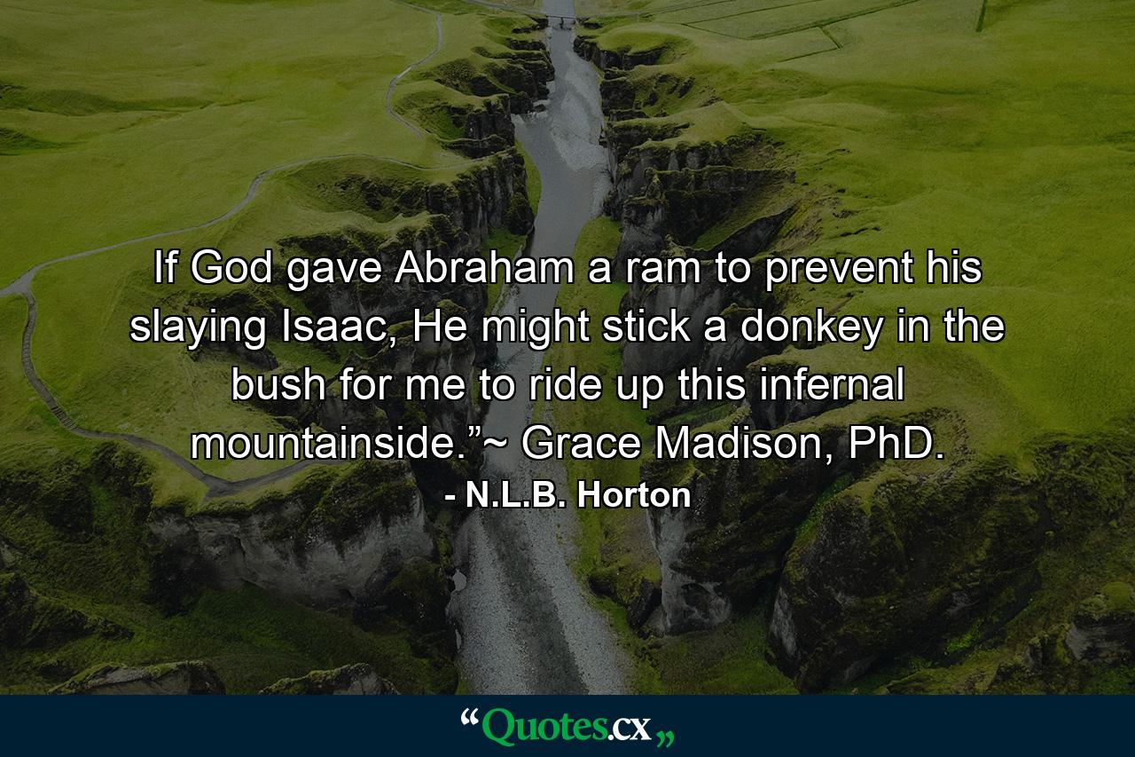 If God gave Abraham a ram to prevent his slaying Isaac, He might stick a donkey in the bush for me to ride up this infernal mountainside.”~ Grace Madison, PhD. - Quote by N.L.B. Horton