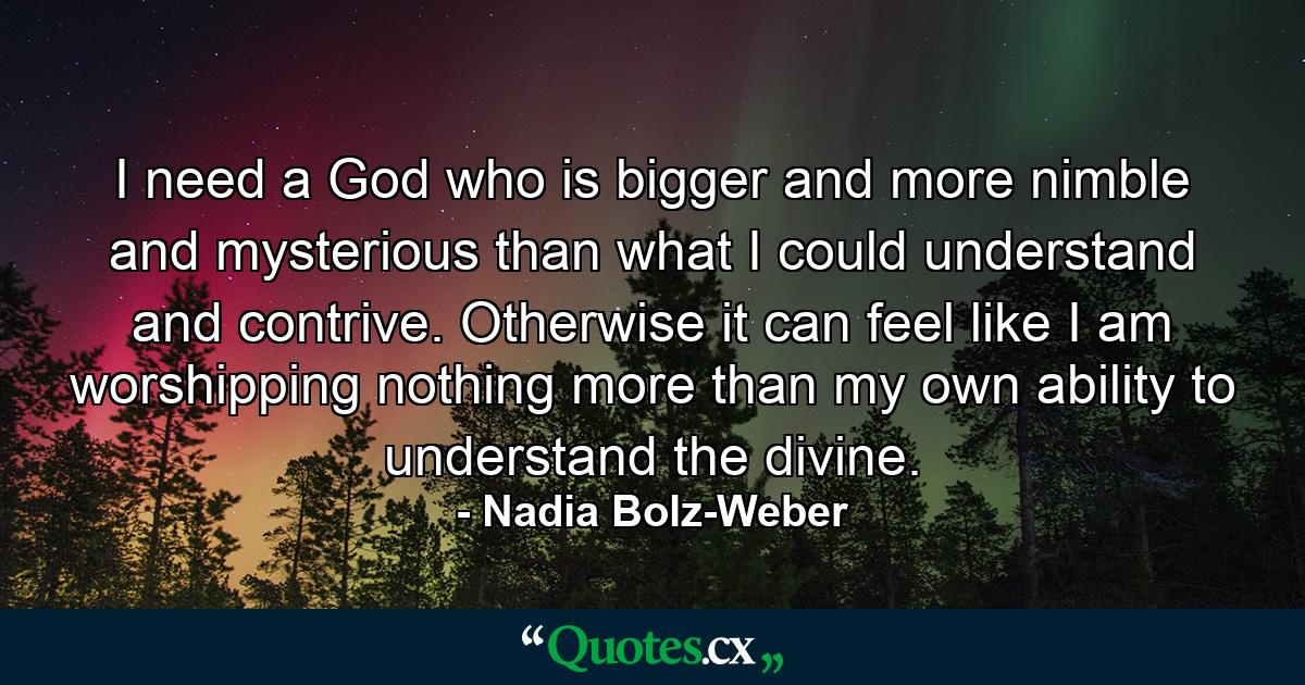 I need a God who is bigger and more nimble and mysterious than what I could understand and contrive. Otherwise it can feel like I am worshipping nothing more than my own ability to understand the divine. - Quote by Nadia Bolz-Weber