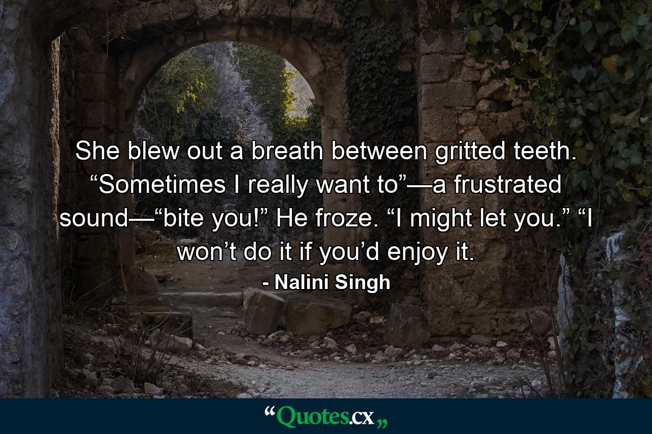 She blew out a breath between gritted teeth. “Sometimes I really want to”—a frustrated sound—“bite you!” He froze. “I might let you.” “I won’t do it if you’d enjoy it. - Quote by Nalini Singh