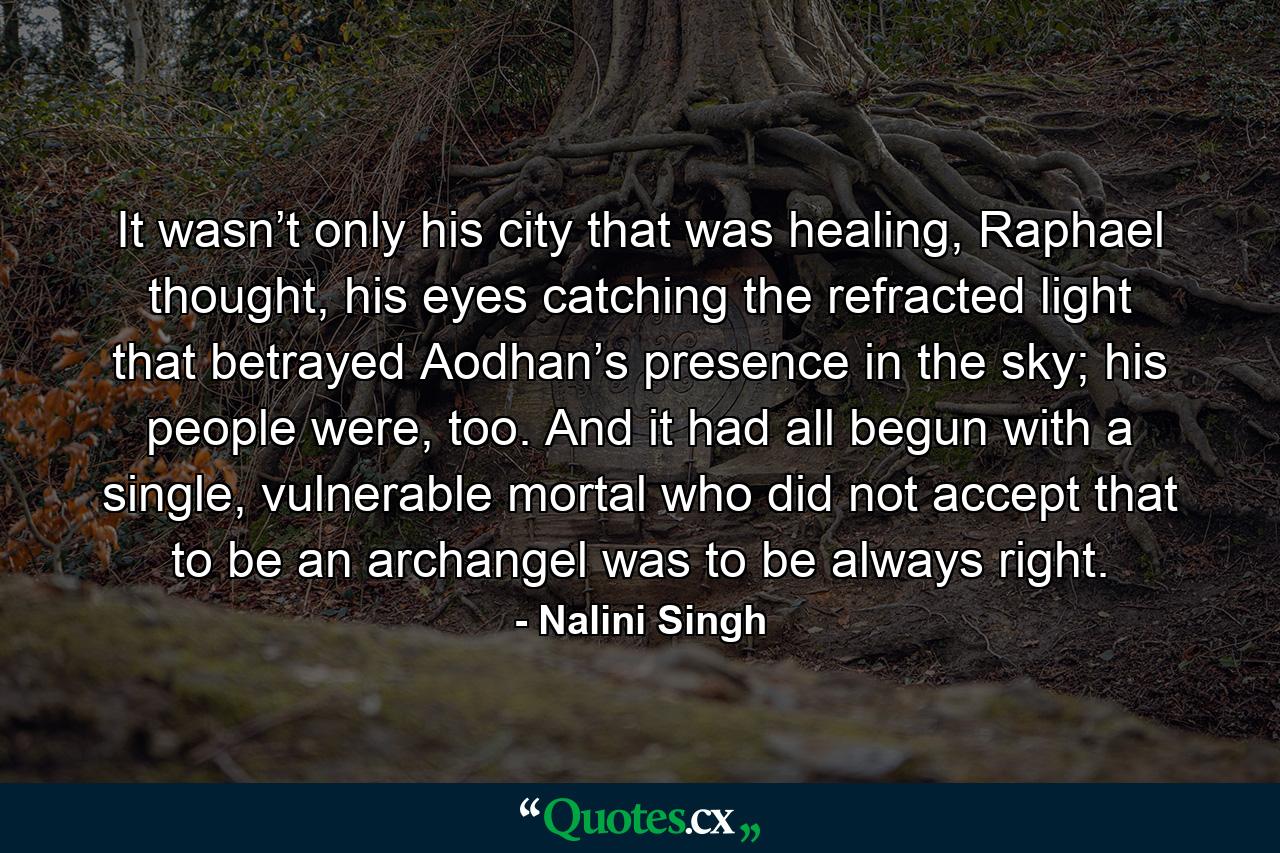 It wasn’t only his city that was healing, Raphael thought, his eyes catching the refracted light that betrayed Aodhan’s presence in the sky; his people were, too. And it had all begun with a single, vulnerable mortal who did not accept that to be an archangel was to be always right. - Quote by Nalini Singh