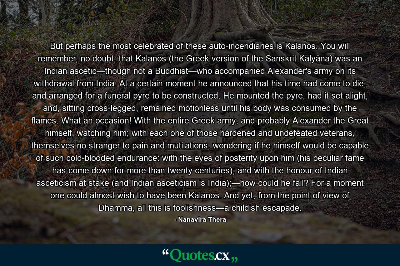 But perhaps the most celebrated of these auto-incendiaries is Kalanos. You will remember, no doubt, that Kalanos (the Greek version of the Sanskrit Kalyāna) was an Indian ascetic—though not a Buddhist—who accompanied Alexander's army on its withdrawal from India. At a certain moment he announced that his time had come to die, and arranged for a funeral pyre to be constructed. He mounted the pyre, had it set alight, and, sitting cross-legged, remained motionless until his body was consumed by the flames. What an occasion! With the entire Greek army, and probably Alexander the Great himself, watching him; with each one of those hardened and undefeated veterans, themselves no stranger to pain and mutilations, wondering if he himself would be capable of such cold-blooded endurance: with the eyes of posterity upon him (his peculiar fame has come down for more than twenty centuries); and with the honour of Indian asceticism at stake (and Indian asceticism is India);—how could he fail? For a moment one could almost wish to have been Kalanos. And yet, from the point of view of Dhamma, all this is foolishness—a childish escapade. - Quote by Nanavira Thera