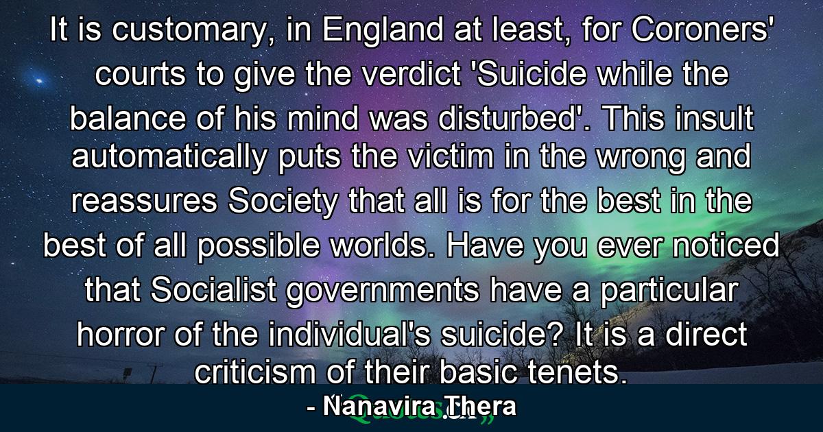 It is customary, in England at least, for Coroners' courts to give the verdict 'Suicide while the balance of his mind was disturbed'. This insult automatically puts the victim in the wrong and reassures Society that all is for the best in the best of all possible worlds. Have you ever noticed that Socialist governments have a particular horror of the individual's suicide? It is a direct criticism of their basic tenets. - Quote by Nanavira Thera