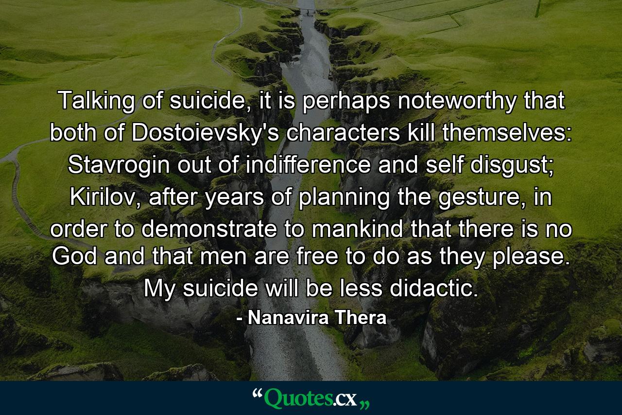 Talking of suicide, it is perhaps noteworthy that both of Dostoievsky's characters kill themselves: Stavrogin out of indifference and self disgust; Kirilov, after years of planning the gesture, in order to demonstrate to mankind that there is no God and that men are free to do as they please. My suicide will be less didactic. - Quote by Nanavira Thera