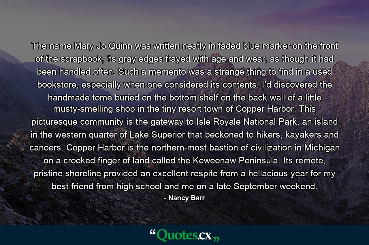 The name Mary Jo Quinn was written neatly in faded blue marker on the front of the scrapbook, its gray edges frayed with age and wear, as though it had been handled often. Such a memento was a strange thing to find in a used bookstore, especially when one considered its contents. I’d discovered the handmade tome buried on the bottom shelf on the back wall of a little musty-smelling shop in the tiny resort town of Copper Harbor. This picturesque community is the gateway to Isle Royale National Park, an island in the western quarter of Lake Superior that beckoned to hikers, kayakers and canoers. Copper Harbor is the northern-most bastion of civilization in Michigan on a crooked finger of land called the Keweenaw Peninsula. Its remote, pristine shoreline provided an excellent respite from a hellacious year for my best friend from high school and me on a late September weekend. - Quote by Nancy Barr