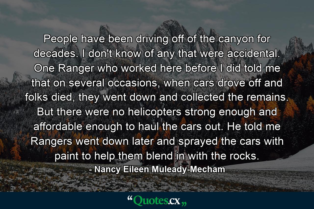 People have been driving off of the canyon for decades. I don't know of any that were accidental. One Ranger who worked here before I did told me that on several occasions, when cars drove off and folks died, they went down and collected the remains. But there were no helicopters strong enough and affordable enough to haul the cars out. He told me Rangers went down later and sprayed the cars with paint to help them blend in with the rocks. - Quote by Nancy Eileen Muleady-Mecham