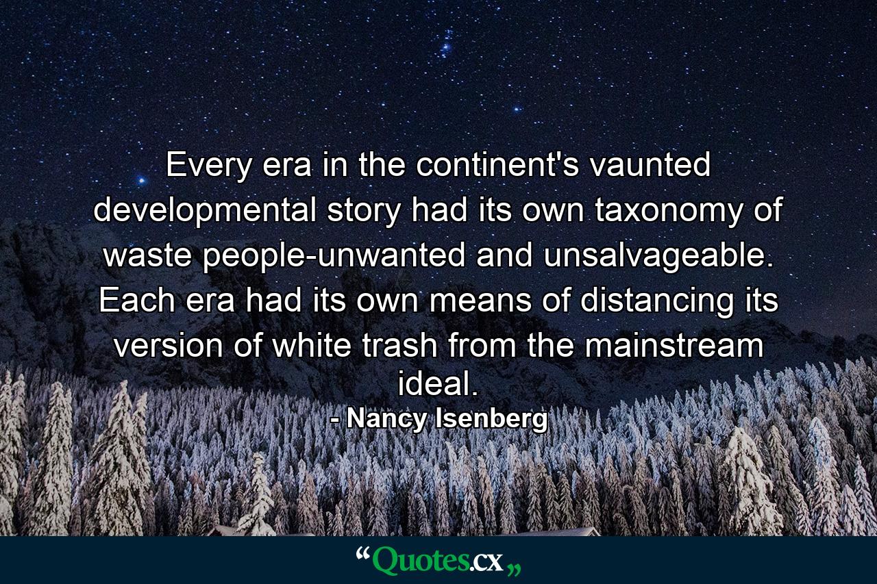 Every era in the continent's vaunted developmental story had its own taxonomy of waste people-unwanted and unsalvageable. Each era had its own means of distancing its version of white trash from the mainstream ideal. - Quote by Nancy Isenberg