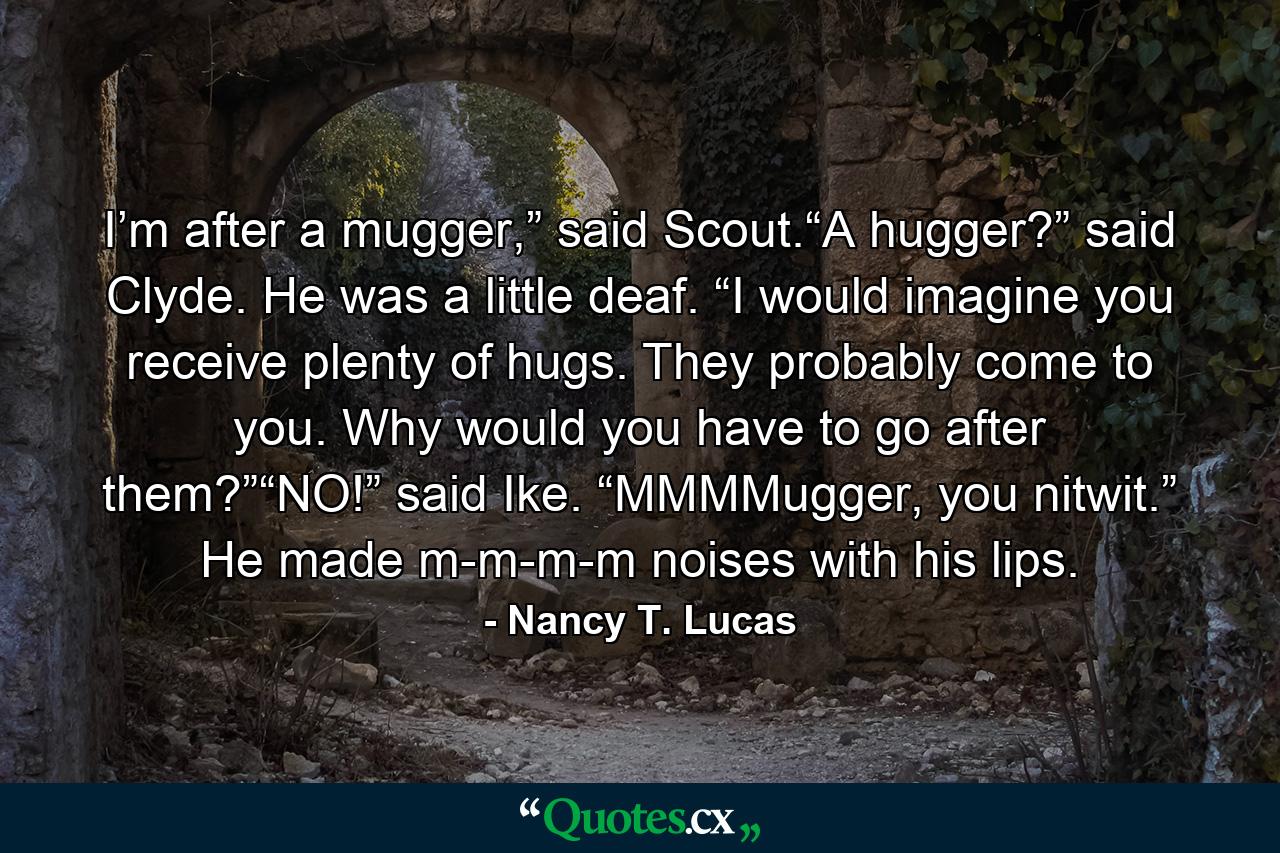 I’m after a mugger,” said Scout.“A hugger?” said Clyde. He was a little deaf. “I would imagine you receive plenty of hugs. They probably come to you. Why would you have to go after them?”“NO!” said Ike. “MMMMugger, you nitwit.” He made m-m-m-m noises with his lips. - Quote by Nancy T. Lucas