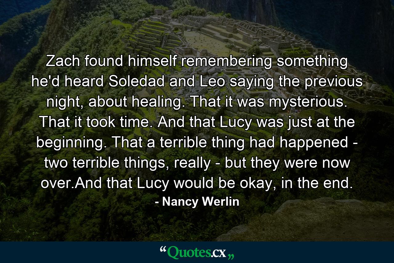 Zach found himself remembering something he'd heard Soledad and Leo saying the previous night, about healing. That it was mysterious. That it took time. And that Lucy was just at the beginning. That a terrible thing had happened - two terrible things, really - but they were now over.And that Lucy would be okay, in the end. - Quote by Nancy Werlin