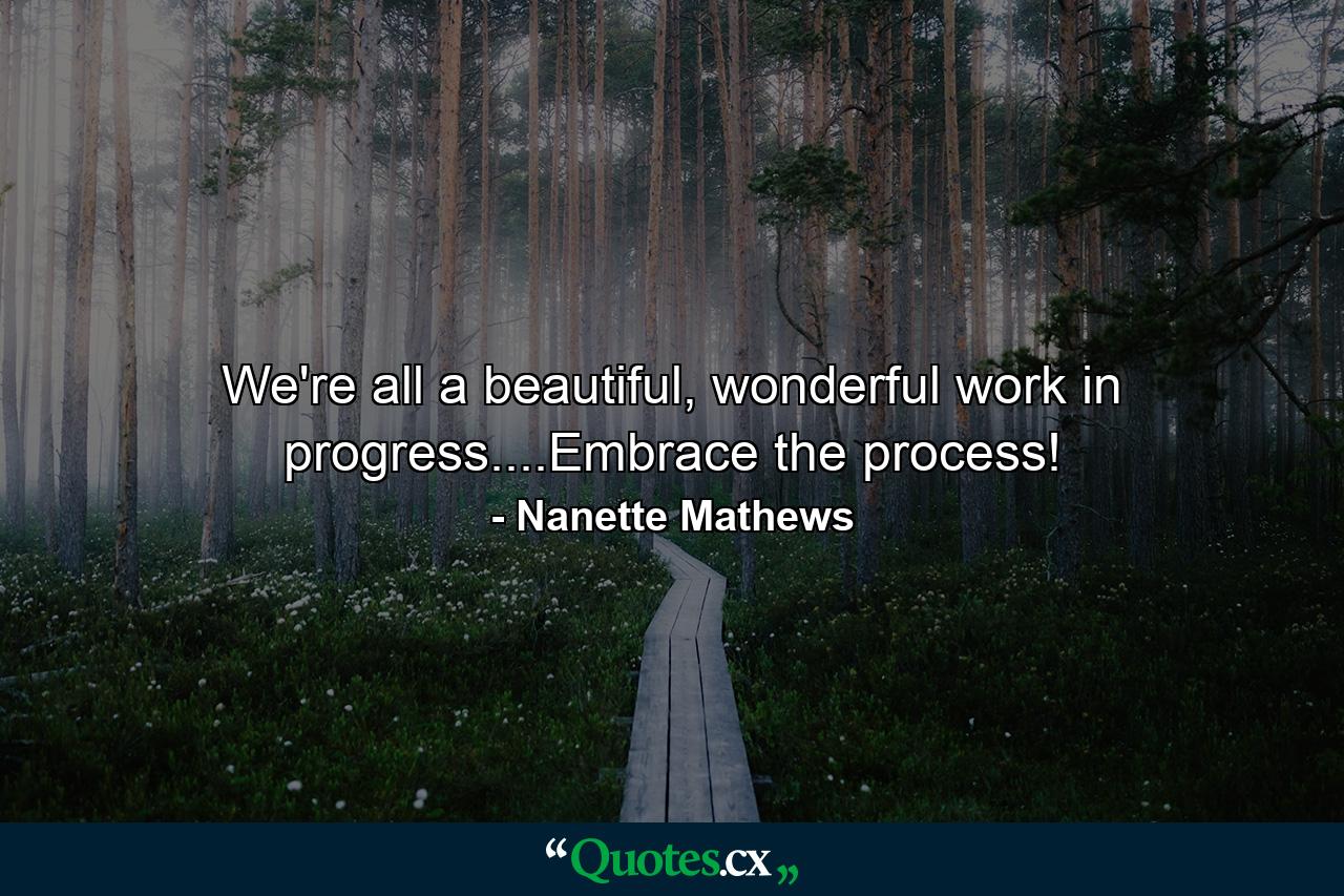 We're all a beautiful, wonderful work in progress....Embrace the process! - Quote by Nanette Mathews