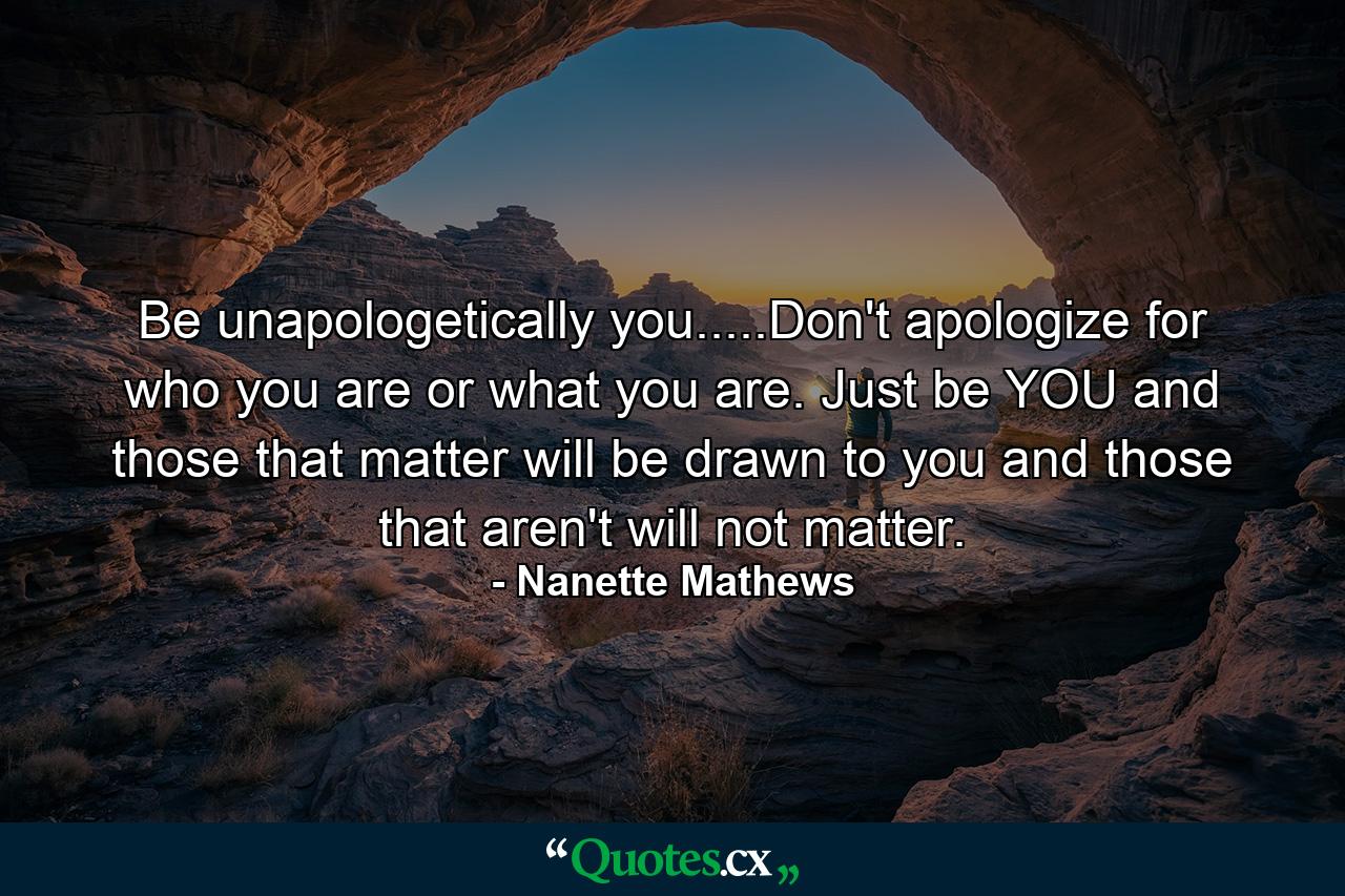 Be unapologetically you.....Don't apologize for who you are or what you are. Just be YOU and those that matter will be drawn to you and those that aren't will not matter. - Quote by Nanette Mathews