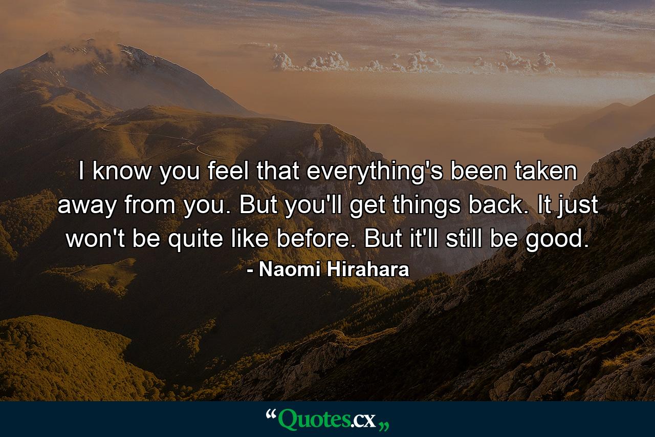 I know you feel that everything's been taken away from you. But you'll get things back. It just won't be quite like before. But it'll still be good. - Quote by Naomi Hirahara