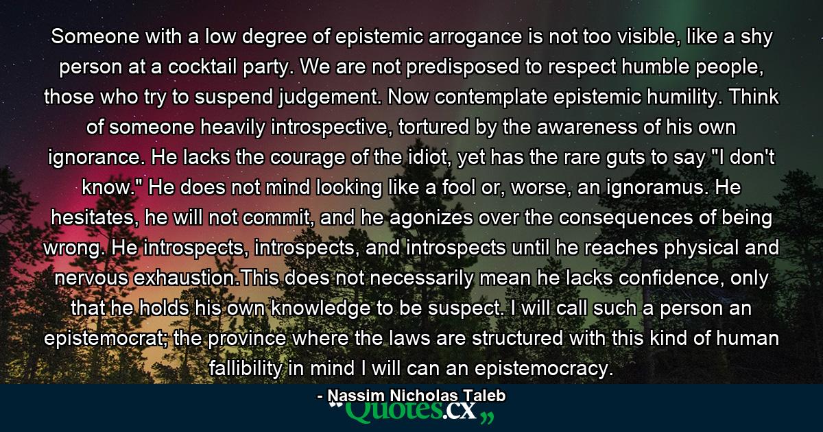 Someone with a low degree of epistemic arrogance is not too visible, like a shy person at a cocktail party. We are not predisposed to respect humble people, those who try to suspend judgement. Now contemplate epistemic humility. Think of someone heavily introspective, tortured by the awareness of his own ignorance. He lacks the courage of the idiot, yet has the rare guts to say 