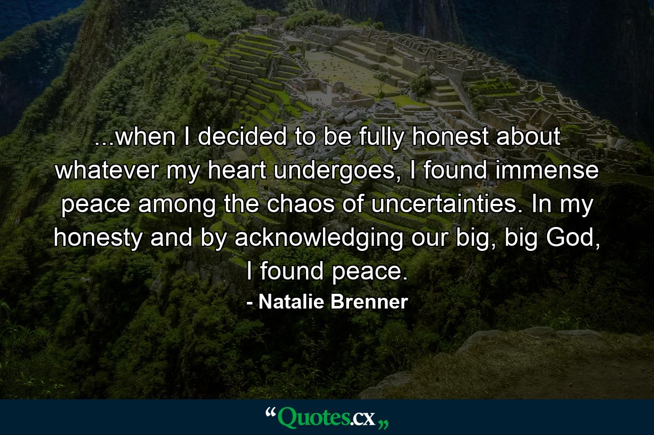 ...when I decided to be fully honest about whatever my heart undergoes, I found immense peace among the chaos of uncertainties. In my honesty and by acknowledging our big, big God, I found peace. - Quote by Natalie Brenner