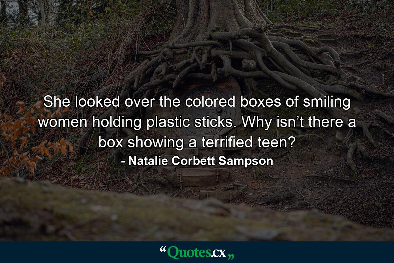 She looked over the colored boxes of smiling women holding plastic sticks. Why isn’t there a box showing a terrified teen? - Quote by Natalie Corbett Sampson