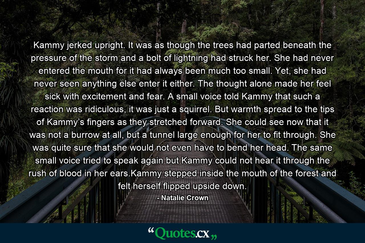 Kammy jerked upright. It was as though the trees had parted beneath the pressure of the storm and a bolt of lightning had struck her. She had never entered the mouth for it had always been much too small. Yet, she had never seen anything else enter it either. The thought alone made her feel sick with excitement and fear. A small voice told Kammy that such a reaction was ridiculous, it was just a squirrel. But warmth spread to the tips of Kammy’s fingers as they stretched forward. She could see now that it was not a burrow at all, but a tunnel large enough for her to fit through. She was quite sure that she would not even have to bend her head. The same small voice tried to speak again but Kammy could not hear it through the rush of blood in her ears.Kammy stepped inside the mouth of the forest and felt herself flipped upside down. - Quote by Natalie Crown