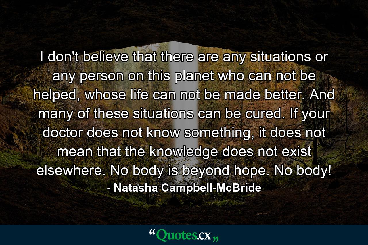 I don't believe that there are any situations or any person on this planet who can not be helped, whose life can not be made better. And many of these situations can be cured. If your doctor does not know something, it does not mean that the knowledge does not exist elsewhere. No body is beyond hope. No body! - Quote by Natasha Campbell-McBride