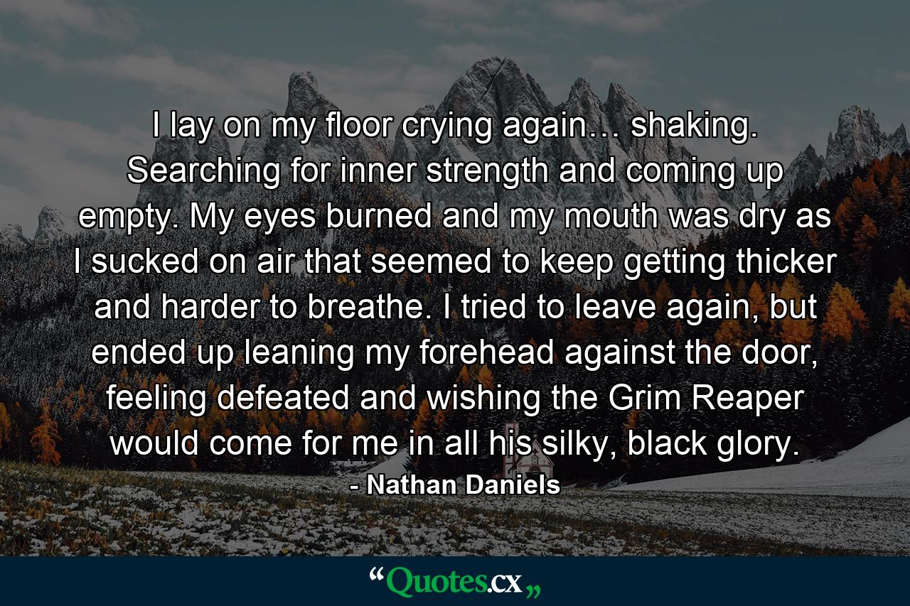 I lay on my floor crying again… shaking. Searching for inner strength and coming up empty. My eyes burned and my mouth was dry as I sucked on air that seemed to keep getting thicker and harder to breathe. I tried to leave again, but ended up leaning my forehead against the door, feeling defeated and wishing the Grim Reaper would come for me in all his silky, black glory. - Quote by Nathan Daniels