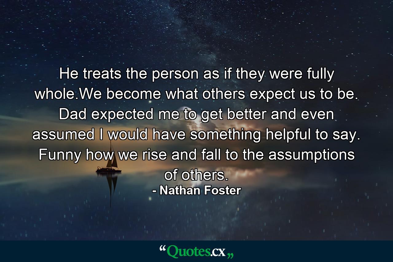 He treats the person as if they were fully whole.We become what others expect us to be. Dad expected me to get better and even assumed I would have something helpful to say. Funny how we rise and fall to the assumptions of others. - Quote by Nathan Foster